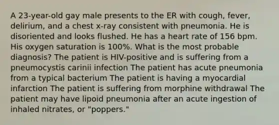 A 23-year-old gay male presents to the ER with cough, fever, delirium, and a chest x-ray consistent with pneumonia. He is disoriented and looks flushed. He has a heart rate of 156 bpm. His oxygen saturation is 100%. What is the most probable diagnosis? The patient is HIV-positive and is suffering from a pneumocystis carinii infection The patient has acute pneumonia from a typical bacterium The patient is having a myocardial infarction The patient is suffering from morphine withdrawal The patient may have lipoid pneumonia after an acute ingestion of inhaled nitrates, or "poppers."