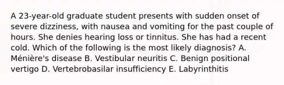 A 23-year-old graduate student presents with sudden onset of severe dizziness, with nausea and vomiting for the past couple of hours. She denies hearing loss or tinnitus. She has had a recent cold. Which of the following is the most likely diagnosis? A. Ménière's disease B. Vestibular neuritis C. Benign positional vertigo D. Vertebrobasilar insufficiency E. Labyrinthitis