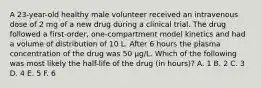 A 23-year-old healthy male volunteer received an intravenous dose of 2 mg of a new drug during a clinical trial. The drug followed a first-order, one-compartment model kinetics and had a volume of distribution of 10 L. After 6 hours the plasma concentration of the drug was 50 μg/L. Which of the following was most likely the half-life of the drug (in hours)? A. 1 B. 2 C. 3 D. 4 E. 5 F. 6