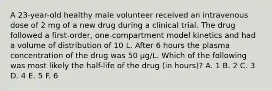 A 23-year-old healthy male volunteer received an intravenous dose of 2 mg of a new drug during a clinical trial. The drug followed a first-order, one-compartment model kinetics and had a volume of distribution of 10 L. After 6 hours the plasma concentration of the drug was 50 μg/L. Which of the following was most likely the half-life of the drug (in hours)? A. 1 B. 2 C. 3 D. 4 E. 5 F. 6