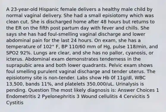 A 23-year-old Hispanic female delivers a healthy male child by normal vaginal delivery. She had a small episiotomy which was clean cut. She is discharged home after 48 hours but returns to the ER on the fifth post partum day with fever and chills. She says she has had foul-smelling vaginal discharge and lower abdominal pain for the last 24 hours. On exam, she has a temperature of 102° F, BP 110/60 mm of Hg, pulse 118/min, and SPO2 92%. Lungs are clear, and she has no pallor, cyanosis, or icterus. Abdominal exam demonstrates tenderness in the suprapubic area and both lower quadrants. Pelvic exam shows foul smelling purulent vaginal discharge and tender uterus. The episiotomy site is non-tender. Labs show Hb 0f 11g/dl, WBC 13,500, bands 11%, and platelets 350,000/uL. Urinalysis is pending. Question The most likely diagnosis is: Answer Choices 1 Endometritis 2 Pyelonephritis 3 Wound cellulitis 4 Cervicitis 5 Cystitis