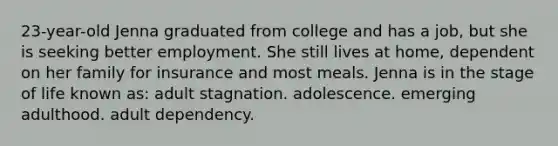 23-year-old Jenna graduated from college and has a job, but she is seeking better employment. She still lives at home, dependent on her family for insurance and most meals. Jenna is in the stage of life known as: adult stagnation. adolescence. emerging adulthood. adult dependency.