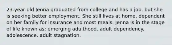 23-year-old Jenna graduated from college and has a job, but she is seeking better employment. She still lives at home, dependent on her family for insurance and most meals. Jenna is in the stage of life known as: emerging adulthood. adult dependency. adolescence. adult stagnation.