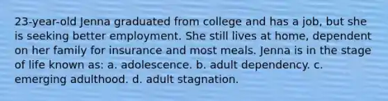 23-year-old Jenna graduated from college and has a job, but she is seeking better employment. She still lives at home, dependent on her family for insurance and most meals. Jenna is in the stage of life known as: a. adolescence. b. adult dependency. c. emerging adulthood. d. adult stagnation.