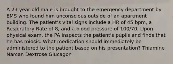 A 23-year-old male is brought to the emergency department by EMS who found him unconscious outside of an apartment building. The patient's vital signs include a HR of 45 bpm, a Respiratory Rate of 8, and a blood pressure of 100/70. Upon physical exam, the PA inspects the patient's pupils and finds that he has miosis. What medication should immediately be administered to the patient based on his presentation? Thiamine Narcan Dextrose Glucagon