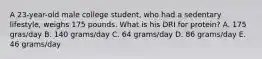 A 23-year-old male college student, who had a sedentary lifestyle, weighs 175 pounds. What is his DRI for protein? A. 175 gras/day B. 140 grams/day C. 64 grams/day D. 86 grams/day E. 46 grams/day