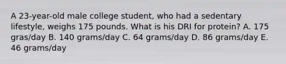 A 23-year-old male college student, who had a sedentary lifestyle, weighs 175 pounds. What is his DRI for protein? A. 175 gras/day B. 140 grams/day C. 64 grams/day D. 86 grams/day E. 46 grams/day