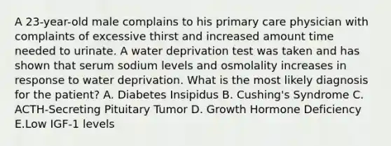 A 23-year-old male complains to his primary care physician with complaints of excessive thirst and increased amount time needed to urinate. A water deprivation test was taken and has shown that serum sodium levels and osmolality increases in response to water deprivation. What is the most likely diagnosis for the patient? A. Diabetes Insipidus B. Cushing's Syndrome C. ACTH-Secreting Pituitary Tumor D. Growth Hormone Deficiency E.Low IGF-1 levels