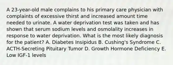 A 23-year-old male complains to his primary care physician with complaints of excessive thirst and increased amount time needed to urinate. A water deprivation test was taken and has shown that serum sodium levels and osmolality increases in response to water deprivation. What is the most likely diagnosis for the patient? A. Diabetes Insipidus B. Cushing's Syndrome C. ACTH-Secreting Pituitary Tumor D. Growth Hormone Deficiency E. Low IGF-1 levels