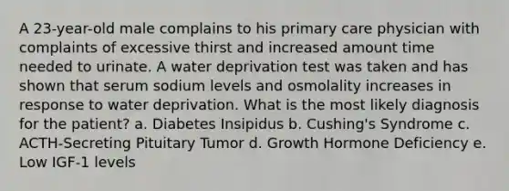 A 23-year-old male complains to his primary care physician with complaints of excessive thirst and increased amount time needed to urinate. A water deprivation test was taken and has shown that serum sodium levels and osmolality increases in response to water deprivation. What is the most likely diagnosis for the patient? a. Diabetes Insipidus b. Cushing's Syndrome c. ACTH-Secreting Pituitary Tumor d. Growth Hormone Deficiency e. Low IGF-1 levels