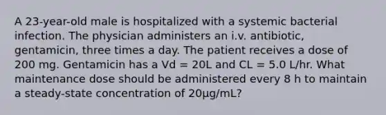 A 23-year-old male is hospitalized with a systemic bacterial infection. The physician administers an i.v. antibiotic, gentamicin, three times a day. The patient receives a dose of 200 mg. Gentamicin has a Vd = 20L and CL = 5.0 L/hr. What maintenance dose should be administered every 8 h to maintain a steady-state concentration of 20µg/mL?