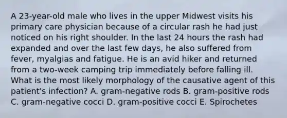 A 23-year-old male who lives in the upper Midwest visits his primary care physician because of a circular rash he had just noticed on his right shoulder. In the last 24 hours the rash had expanded and over the last few days, he also suffered from fever, myalgias and fatigue. He is an avid hiker and returned from a two-week camping trip immediately before falling ill. What is the most likely morphology of the causative agent of this patient's infection? A. gram-negative rods B. gram-positive rods C. gram-negative cocci D. gram-positive cocci E. Spirochetes