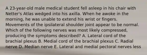 A 23-year-old male medical student fell asleep in his chair with Netter's Atlas wedged into his axilla. When he awoke in the morning, he was unable to extend his wrist or fingers. Movements of the ipsilateral shoulder joint appear to be normal. Which of the following nerves was most likely compressed, producing the symptoms described? A. Lateral cord of the brachial plexus B. Medial cord of the brachial plexus C. Radial nerve D. Median nerve E. Lateral and medial pectoral nerves less