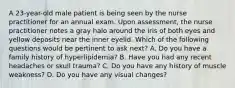 A 23-year-old male patient is being seen by the nurse practitioner for an annual exam. Upon assessment, the nurse practitioner notes a gray halo around the iris of both eyes and yellow deposits near the inner eyelid. Which of the following questions would be pertinent to ask next? A. Do you have a family history of hyperlipidemia? B. Have you had any recent headaches or skull trauma? C. Do you have any history of muscle weakness? D. Do you have any visual changes?