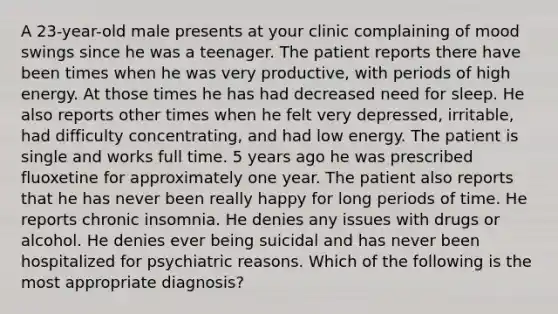 A 23-year-old male presents at your clinic complaining of mood swings since he was a teenager. The patient reports there have been times when he was very productive, with periods of high energy. At those times he has had decreased need for sleep. He also reports other times when he felt very depressed, irritable, had difficulty concentrating, and had low energy. The patient is single and works full time. 5 years ago he was prescribed fluoxetine for approximately one year. The patient also reports that he has never been really happy for long periods of time. He reports chronic insomnia. He denies any issues with drugs or alcohol. He denies ever being suicidal and has never been hospitalized for psychiatric reasons. Which of the following is the most appropriate diagnosis?