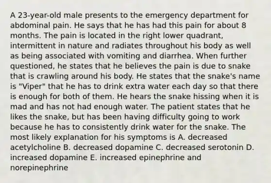 A 23-year-old male presents to the emergency department for abdominal pain. He says that he has had this pain for about 8 months. The pain is located in the right lower quadrant, intermittent in nature and radiates throughout his body as well as being associated with vomiting and diarrhea. When further questioned, he states that he believes the pain is due to snake that is crawling around his body. He states that the snake's name is "Viper" that he has to drink extra water each day so that there is enough for both of them. He hears the snake hissing when it is mad and has not had enough water. The patient states that he likes the snake, but has been having difficulty going to work because he has to consistently drink water for the snake. The most likely explanation for his symptoms is A. decreased acetylcholine B. decreased dopamine C. decreased serotonin D. increased dopamine E. increased epinephrine and norepinephrine