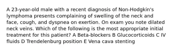 A 23-year-old male with a recent diagnosis of Non-Hodgkin's lymphoma presents complaining of swelling of the neck and face, cough, and dyspnea on exertion. On exam you note dilated neck veins. Which of the following is the most appropriate initial treatment for this patient? A Beta-blockers B Glucocorticoids C IV fluids D Trendelenburg position E Vena cava stenting