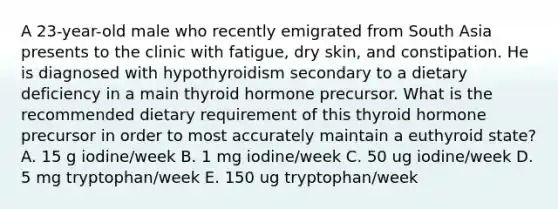 A 23-year-old male who recently emigrated from South Asia presents to the clinic with fatigue, dry skin, and constipation. He is diagnosed with hypothyroidism secondary to a dietary deficiency in a main thyroid hormone precursor. What is the recommended dietary requirement of this thyroid hormone precursor in order to most accurately maintain a euthyroid state? A. 15 g iodine/week B. 1 mg iodine/week C. 50 ug iodine/week D. 5 mg tryptophan/week E. 150 ug tryptophan/week