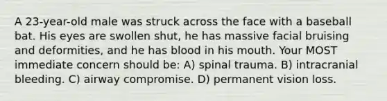 A 23-year-old male was struck across the face with a baseball bat. His eyes are swollen shut, he has massive facial bruising and deformities, and he has blood in his mouth. Your MOST immediate concern should be: A) spinal trauma. B) intracranial bleeding. C) airway compromise. D) permanent vision loss.