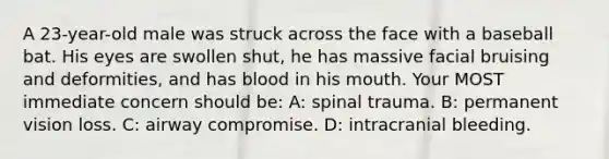 A 23-year-old male was struck across the face with a baseball bat. His eyes are swollen shut, he has massive facial bruising and deformities, and has blood in his mouth. Your MOST immediate concern should be: A: spinal trauma. B: permanent vision loss. C: airway compromise. D: intracranial bleeding.