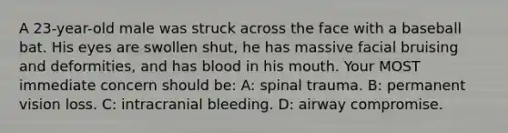 A 23-year-old male was struck across the face with a baseball bat. His eyes are swollen shut, he has massive facial bruising and deformities, and has blood in his mouth. Your MOST immediate concern should be: A: spinal trauma. B: permanent vision loss. C: intracranial bleeding. D: airway compromise.