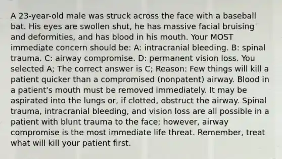 A 23-year-old male was struck across the face with a baseball bat. His eyes are swollen shut, he has massive facial bruising and deformities, and has blood in his mouth. Your MOST immediate concern should be: A: intracranial bleeding. B: spinal trauma. C: airway compromise. D: permanent vision loss. You selected A; The correct answer is C; Reason: Few things will kill a patient quicker than a compromised (nonpatent) airway. Blood in a patient's mouth must be removed immediately. It may be aspirated into the lungs or, if clotted, obstruct the airway. Spinal trauma, intracranial bleeding, and vision loss are all possible in a patient with blunt trauma to the face; however, airway compromise is the most immediate life threat. Remember, treat what will kill your patient first.