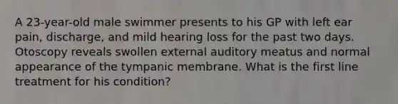 A 23-year-old male swimmer presents to his GP with left ear pain, discharge, and mild hearing loss for the past two days. Otoscopy reveals swollen external auditory meatus and normal appearance of the tympanic membrane. What is the first line treatment for his condition?