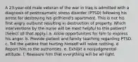 A 23-year-old male veteran of the war in Iraq is admitted with a diagnosis of posttraumatic stress disorder (PTSD) following his arrest for destroying his girlfriend's apartment. This is not his first angry outburst resulting in destruction of property. Which interventions by the nurse will be most helpful to this patient? (Select all that apply.) a. Allow opportunities for him to express his anger. b. Provide patient and family teaching regarding PTSD. c. Tell the patient that hurting himself will solve nothing. d. Report him to the authorities. e. Exhibit a nonjudgmental attitude. f. Reassure him that everything will be all right.