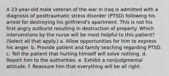 A 23-year-old male veteran of the war in Iraq is admitted with a diagnosis of posttraumatic stress disorder (PTSD) following his arrest for destroying his girlfriend's apartment. This is not his first angry outburst resulting in destruction of property. Which interventions by the nurse will be most helpful to this patient? (Select all that apply.) a. Allow opportunities for him to express his anger. b. Provide patient and family teaching regarding PTSD. c. Tell the patient that hurting himself will solve nothing. d. Report him to the authorities. e. Exhibit a nonjudgmental attitude. f. Reassure him that everything will be all right.