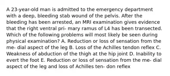 A 23-year-old man is admitted to the emergency department with a deep, bleeding stab wound of the pelvis. After the bleeding has been arrested, an MRI examination gives evidence that the right ventral pri- mary ramus of L4 has been transected. Which of the following problems will most likely be seen during physical examination? A. Reduction or loss of sensation from the me- dial aspect of the leg B. Loss of the Achilles tendon reflex C. Weakness of abduction of the thigh at the hip joint D. Inability to evert the foot E. Reduction or loss of sensation from the me- dial aspect of the leg and loss of Achilles ten- don reflex