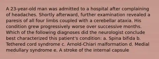 A 23-year-old man was admitted to a hospital after complaining of headaches. Shortly afterward, further examination revealed a paresis of all four limbs coupled with a cerebellar ataxia. His condition grew progressively worse over successive months. Which of the following diagnoses did the neurologist conclude best characterized this patient's condition: a. Spina bifida b. Tethered cord syndrome c. Arnold-Chiari malformation d. Medial medullary syndrome e. A stroke of the internal capsule