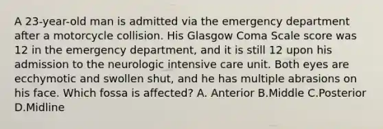 A 23-year-old man is admitted via the emergency department after a motorcycle collision. His Glasgow Coma Scale score was 12 in the emergency department, and it is still 12 upon his admission to the neurologic intensive care unit. Both eyes are ecchymotic and swollen shut, and he has multiple abrasions on his face. Which fossa is affected? A. Anterior B.Middle C.Posterior D.Midline