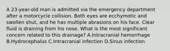 A 23-year-old man is admitted via the emergency department after a motorcycle collision. Both eyes are ecchymotic and swollen shut, and he has multiple abrasions on his face. Clear fluid is draining from his nose. What is the most significant concern related to this drainage? A.Intracranial hemorrhage B.Hydrocephalus C.Intracranial infection D.Sinus infection