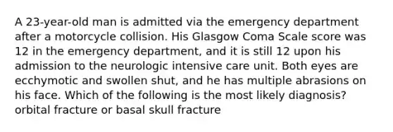 A 23-year-old man is admitted via the emergency department after a motorcycle collision. His Glasgow Coma Scale score was 12 in the emergency department, and it is still 12 upon his admission to the neurologic intensive care unit. Both eyes are ecchymotic and swollen shut, and he has multiple abrasions on his face. Which of the following is the most likely diagnosis? orbital fracture or basal skull fracture