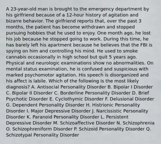 A 23-year-old man is brought to the emergency department by his girlfriend because of a 12-hour history of agitation and bizarre behavior. The girlfriend reports that, over the past 3 months, the patient has become withdrawn and stopped pursuing hobbies that he used to enjoy. One month ago, he lost his job because he stopped going to work. During this time, he has barely left his apartment because he believes that the FBI is spying on him and controlling his mind. He used to smoke cannabis occasionally in high school but quit 5 years ago. Physical and neurologic examinations show no abnormalities. On mental status examination, he is confused and suspicious with marked psychomotor agitation. His speech is disorganized and his affect is labile. Which of the following is the most likely diagnosis? A. Antisocial Personality Disorder B. Bipolar I Disorder C. Bipolar II Disorder C. Borderline Personality Disorder D. Brief Psychotic Disorder E. Cyclothymic Disorder F. Delusional Disorder G. Dependent Personality Disorder H. Histrionic Personality Disorder I. Major Depressive Disorder J. Narcissistic Personality Disorder K. Paranoid Personality Disorder L. Persistent Depressive Disorder M. Schizoaffective Disorder N. Schizophrenia O. Schizophreniform Disorder P. Schizoid Personality Disorder Q. Schizotypal Personality Disorder