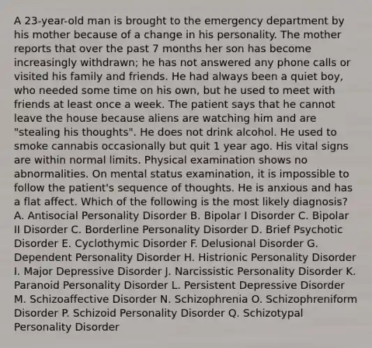 A 23-year-old man is brought to the emergency department by his mother because of a change in his personality. The mother reports that over the past 7 months her son has become increasingly withdrawn; he has not answered any phone calls or visited his family and friends. He had always been a quiet boy, who needed some time on his own, but he used to meet with friends at least once a week. The patient says that he cannot leave the house because aliens are watching him and are "stealing his thoughts". He does not drink alcohol. He used to smoke cannabis occasionally but quit 1 year ago. His vital signs are within normal limits. Physical examination shows no abnormalities. On mental status examination, it is impossible to follow the patient's sequence of thoughts. He is anxious and has a flat affect. Which of the following is the most likely diagnosis? A. Antisocial Personality Disorder B. Bipolar I Disorder C. Bipolar II Disorder C. Borderline Personality Disorder D. Brief Psychotic Disorder E. Cyclothymic Disorder F. Delusional Disorder G. Dependent Personality Disorder H. Histrionic Personality Disorder I. Major Depressive Disorder J. Narcissistic Personality Disorder K. Paranoid Personality Disorder L. Persistent Depressive Disorder M. Schizoaffective Disorder N. Schizophrenia O. Schizophreniform Disorder P. Schizoid Personality Disorder Q. Schizotypal Personality Disorder