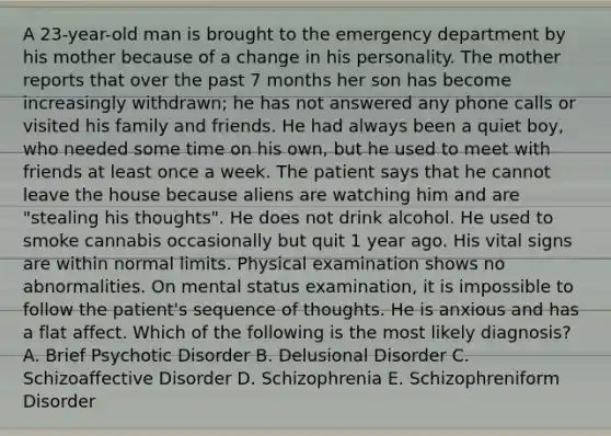 A 23-year-old man is brought to the emergency department by his mother because of a change in his personality. The mother reports that over the past 7 months her son has become increasingly withdrawn; he has not answered any phone calls or visited his family and friends. He had always been a quiet boy, who needed some time on his own, but he used to meet with friends at least once a week. The patient says that he cannot leave the house because aliens are watching him and are "stealing his thoughts". He does not drink alcohol. He used to smoke cannabis occasionally but quit 1 year ago. His vital signs are within normal limits. Physical examination shows no abnormalities. On mental status examination, it is impossible to follow the patient's sequence of thoughts. He is anxious and has a flat affect. Which of the following is the most likely diagnosis? A. Brief Psychotic Disorder B. Delusional Disorder C. Schizoaffective Disorder D. Schizophrenia E. Schizophreniform Disorder