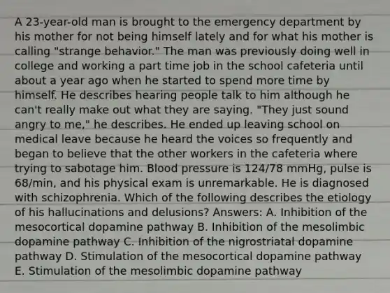 A 23-year-old man is brought to the emergency department by his mother for not being himself lately and for what his mother is calling "strange behavior." The man was previously doing well in college and working a part time job in the school cafeteria until about a year ago when he started to spend more time by himself. He describes hearing people talk to him although he can't really make out what they are saying. "They just sound angry to me," he describes. He ended up leaving school on medical leave because he heard the voices so frequently and began to believe that the other workers in the cafeteria where trying to sabotage him. Blood pressure is 124/78 mmHg, pulse is 68/min, and his physical exam is unremarkable. He is diagnosed with schizophrenia. Which of the following describes the etiology of his hallucinations and delusions? Answers: A. Inhibition of the mesocortical dopamine pathway B. Inhibition of the mesolimbic dopamine pathway C. Inhibition of the nigrostriatal dopamine pathway D. Stimulation of the mesocortical dopamine pathway E. Stimulation of the mesolimbic dopamine pathway