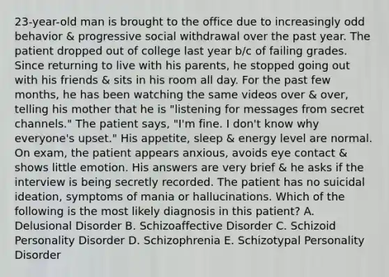 23-year-old man is brought to the office due to increasingly odd behavior & progressive social withdrawal over the past year. The patient dropped out of college last year b/c of failing grades. Since returning to live with his parents, he stopped going out with his friends & sits in his room all day. For the past few months, he has been watching the same videos over & over, telling his mother that he is "listening for messages from secret channels." The patient says, "I'm fine. I don't know why everyone's upset." His appetite, sleep & energy level are normal. On exam, the patient appears anxious, avoids eye contact & shows little emotion. His answers are very brief & he asks if the interview is being secretly recorded. The patient has no suicidal ideation, symptoms of mania or hallucinations. Which of the following is the most likely diagnosis in this patient? A. Delusional Disorder B. Schizoaffective Disorder C. Schizoid Personality Disorder D. Schizophrenia E. Schizotypal Personality Disorder