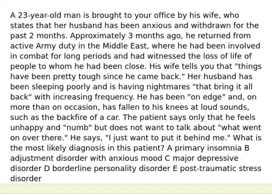 A 23-year-old man is brought to your office by his wife, who states that her husband has been anxious and withdrawn for the past 2 months. Approximately 3 months ago, he returned from active Army duty in the Middle East, where he had been involved in combat for long periods and had witnessed the loss of life of people to whom he had been close. His wife tells you that "things have been pretty tough since he came back." Her husband has been sleeping poorly and is having nightmares "that bring it all back" with increasing frequency. He has been "on edge" and, on more than on occasion, has fallen to his knees at loud sounds, such as the backfire of a car. The patient says only that he feels unhappy and "numb" but does not want to talk about "what went on over there." He says, "I just want to put it behind me." What is the most likely diagnosis in this patient? A primary insomnia B adjustment disorder with anxious mood C major depressive disorder D borderline personality disorder E post-traumatic stress disorder