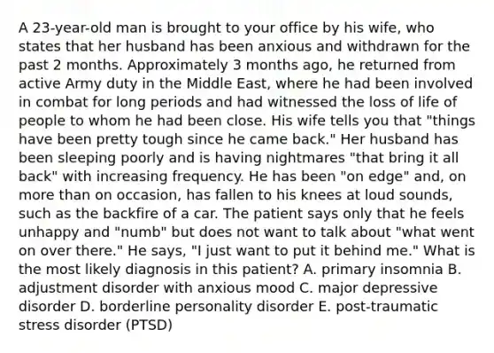 A 23-year-old man is brought to your office by his wife, who states that her husband has been anxious and withdrawn for the past 2 months. Approximately 3 months ago, he returned from active Army duty in the Middle East, where he had been involved in combat for long periods and had witnessed the loss of life of people to whom he had been close. His wife tells you that "things have been pretty tough since he came back." Her husband has been sleeping poorly and is having nightmares "that bring it all back" with increasing frequency. He has been "on edge" and, on more than on occasion, has fallen to his knees at loud sounds, such as the backfire of a car. The patient says only that he feels unhappy and "numb" but does not want to talk about "what went on over there." He says, "I just want to put it behind me." What is the most likely diagnosis in this patient? A. primary insomnia B. adjustment disorder with anxious mood C. major depressive disorder D. borderline personality disorder E. post-traumatic stress disorder (PTSD)