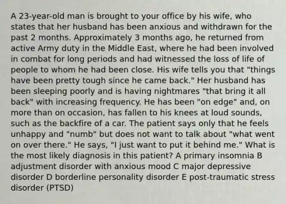 A 23-year-old man is brought to your office by his wife, who states that her husband has been anxious and withdrawn for the past 2 months. Approximately 3 months ago, he returned from active Army duty in the Middle East, where he had been involved in combat for long periods and had witnessed the loss of life of people to whom he had been close. His wife tells you that "things have been pretty tough since he came back." Her husband has been sleeping poorly and is having nightmares "that bring it all back" with increasing frequency. He has been "on edge" and, on more than on occasion, has fallen to his knees at loud sounds, such as the backfire of a car. The patient says only that he feels unhappy and "numb" but does not want to talk about "what went on over there." He says, "I just want to put it behind me." What is the most likely diagnosis in this patient? A primary insomnia B adjustment disorder with anxious mood C major depressive disorder D borderline personality disorder E post-traumatic stress disorder (PTSD)