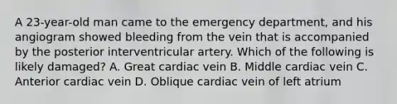 A 23-year-old man came to the emergency department, and his angiogram showed bleeding from the vein that is accompanied by the posterior interventricular artery. Which of the following is likely damaged? A. Great cardiac vein B. Middle cardiac vein C. Anterior cardiac vein D. Oblique cardiac vein of left atrium