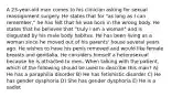 A 23-year-old man comes to his clinician asking for sexual reassignment surgery. He states that for "as long as I can remember," he has felt that he was born in the wrong body. He states that he believes that "truly I am a woman" and is disgusted by his male body habitus. He has been living as a woman since he moved out of his parents' house several years ago. He wishes to have his penis removed and would like female breasts and genitalia. He considers himself a heterosexual because he is attracted to men. When talking with the patient, which of the following should be used to describe this man? A) He has a paraphilia disorder B) He has fetishistic disorder C) He has gender dysphoria D) She has gender dysphoria E) He is a sadist