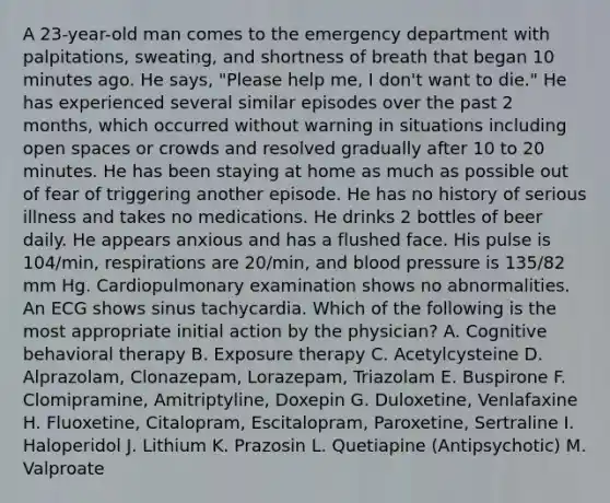 A 23-year-old man comes to the emergency department with palpitations, sweating, and shortness of breath that began 10 minutes ago. He says, "Please help me, I don't want to die." He has experienced several similar episodes over the past 2 months, which occurred without warning in situations including open spaces or crowds and resolved gradually after 10 to 20 minutes. He has been staying at home as much as possible out of fear of triggering another episode. He has no history of serious illness and takes no medications. He drinks 2 bottles of beer daily. He appears anxious and has a flushed face. His pulse is 104/min, respirations are 20/min, and blood pressure is 135/82 mm Hg. Cardiopulmonary examination shows no abnormalities. An ECG shows sinus tachycardia. Which of the following is the most appropriate initial action by the physician? A. Cognitive behavioral therapy B. Exposure therapy C. Acetylcysteine D. Alprazolam, Clonazepam, Lorazepam, Triazolam E. Buspirone F. Clomipramine, Amitriptyline, Doxepin G. Duloxetine, Venlafaxine H. Fluoxetine, Citalopram, Escitalopram, Paroxetine, Sertraline I. Haloperidol J. Lithium K. Prazosin L. Quetiapine (Antipsychotic) M. Valproate