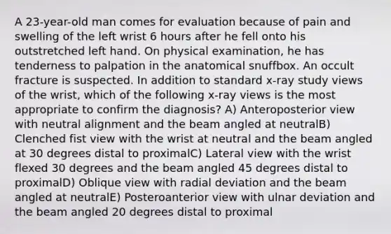 A 23-year-old man comes for evaluation because of pain and swelling of the left wrist 6 hours after he fell onto his outstretched left hand. On physical examination, he has tenderness to palpation in the anatomical snuffbox. An occult fracture is suspected. In addition to standard x-ray study views of the wrist, which of the following x-ray views is the most appropriate to confirm the diagnosis? A) Anteroposterior view with neutral alignment and the beam angled at neutralB) Clenched fist view with the wrist at neutral and the beam angled at 30 degrees distal to proximalC) Lateral view with the wrist flexed 30 degrees and the beam angled 45 degrees distal to proximalD) Oblique view with radial deviation and the beam angled at neutralE) Posteroanterior view with ulnar deviation and the beam angled 20 degrees distal to proximal