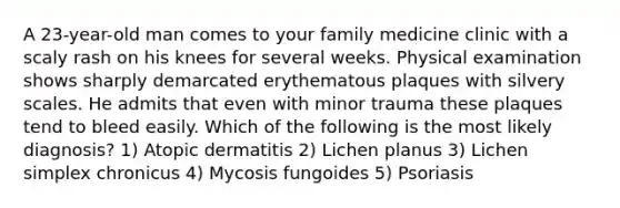 A 23-year-old man comes to your family medicine clinic with a scaly rash on his knees for several weeks. Physical examination shows sharply demarcated erythematous plaques with silvery scales. He admits that even with minor trauma these plaques tend to bleed easily. Which of the following is the most likely diagnosis? 1) Atopic dermatitis 2) Lichen planus 3) Lichen simplex chronicus 4) Mycosis fungoides 5) Psoriasis