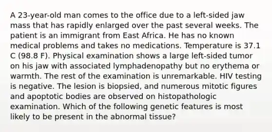 A 23-year-old man comes to the office due to a left-sided jaw mass that has rapidly enlarged over the past several weeks. The patient is an immigrant from East Africa. He has no known medical problems and takes no medications. Temperature is 37.1 C (98.8 F). Physical examination shows a large left-sided tumor on his jaw with associated lymphadenopathy but no erythema or warmth. The rest of the examination is unremarkable. HIV testing is negative. The lesion is biopsied, and numerous mitotic figures and apoptotic bodies are observed on histopathologic examination. Which of the following genetic features is most likely to be present in the abnormal tissue?