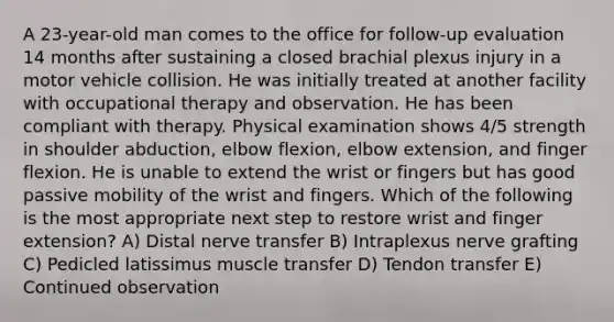 A 23-year-old man comes to the office for follow-up evaluation 14 months after sustaining a closed brachial plexus injury in a motor vehicle collision. He was initially treated at another facility with occupational therapy and observation. He has been compliant with therapy. Physical examination shows 4/5 strength in shoulder abduction, elbow flexion, elbow extension, and finger flexion. He is unable to extend the wrist or fingers but has good passive mobility of the wrist and fingers. Which of the following is the most appropriate next step to restore wrist and finger extension? A) Distal nerve transfer B) Intraplexus nerve grafting C) Pedicled latissimus muscle transfer D) Tendon transfer E) Continued observation