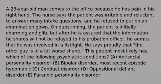 A 23-year-old man comes to the office because he has pain in his right hand. The nurse says the patient was irritable and reluctant to answer many intake questions, and he refused to put on an examination gown. On questioning, the patient is initially charming and glib, but after he is assured that the information he shares will not be relayed to his probation officer, he admits that he was involved in a fistfight. He says proudly that "the other guy is in a lot worse shape." This patient most likely has which of the following psychiatric conditions? (A) Antisocial personality disorder (B) Bipolar disorder, most recent episode hypomanic (C) Conduct disorder (D) Oppositional defiant disorder (E) Paranoid personality disorder